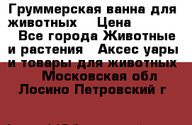 Груммерская ванна для животных. › Цена ­ 25 000 - Все города Животные и растения » Аксесcуары и товары для животных   . Московская обл.,Лосино-Петровский г.